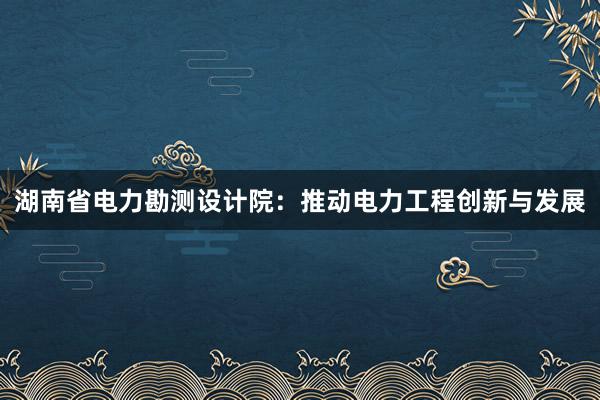 湖南省电力勘测设计院：推动电力工程创新与发展